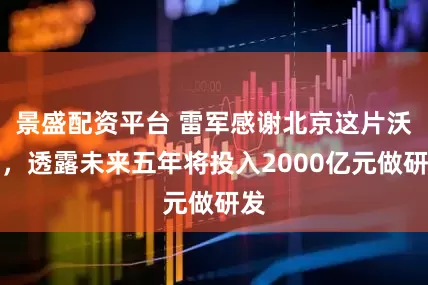 景盛配资平台 雷军感谢北京这片沃土，透露未来五年将投入2000亿元做研发