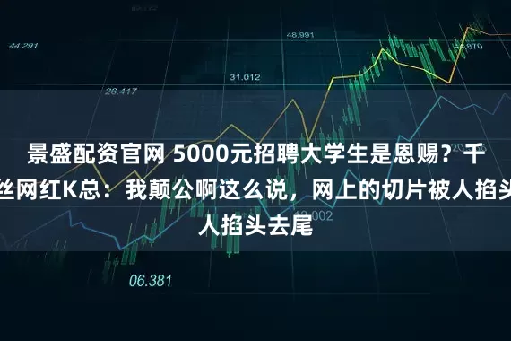 景盛配资官网 5000元招聘大学生是恩赐？千万粉丝网红K总：我颠公啊这么说，网上的切片被人掐头去尾