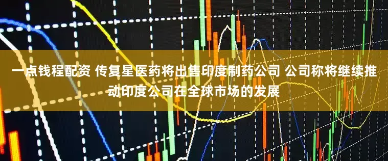 一点钱程配资 传复星医药将出售印度制药公司 公司称将继续推动印度公司在全球市场的发展