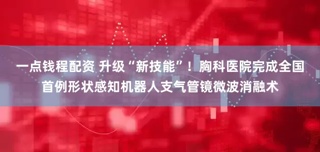 一点钱程配资 升级“新技能”！胸科医院完成全国首例形状感知机器人支气管镜微波消融术