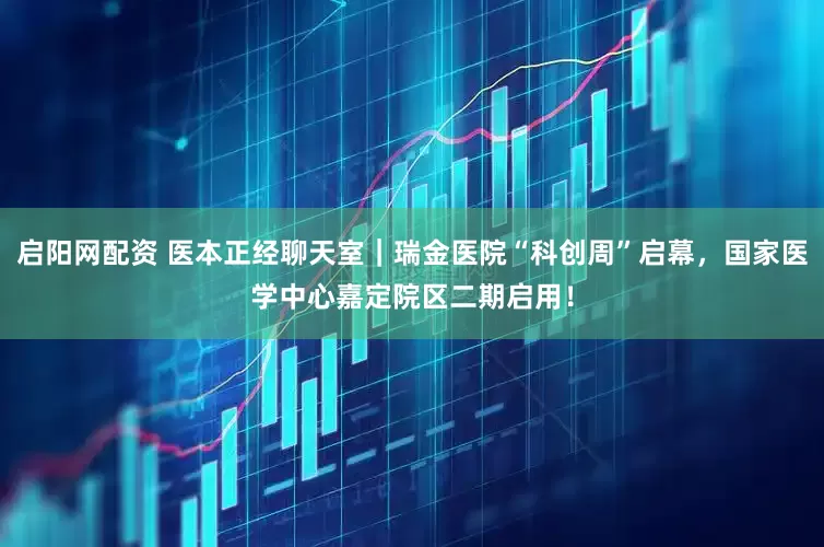 启阳网配资 医本正经聊天室｜瑞金医院“科创周”启幕，国家医学中心嘉定院区二期启用！