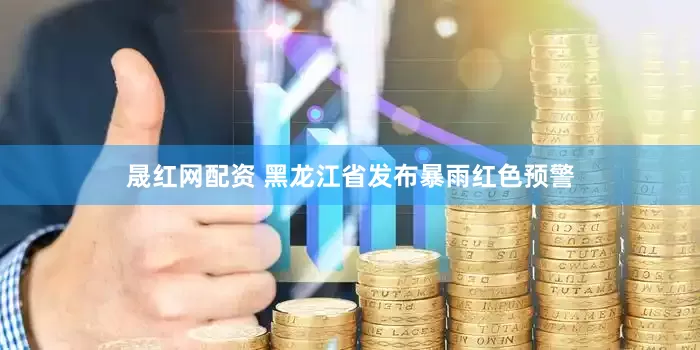 晟红网配资 黑龙江省发布暴雨红色预警