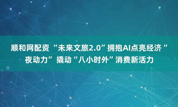 顺和网配资 “未来文旅2.0”拥抱AI点亮经济“夜动力” 撬动“八小时外”消费新活力