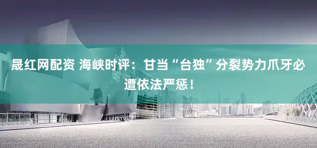 晟红网配资 海峡时评：甘当“台独”分裂势力爪牙必遭依法严惩！