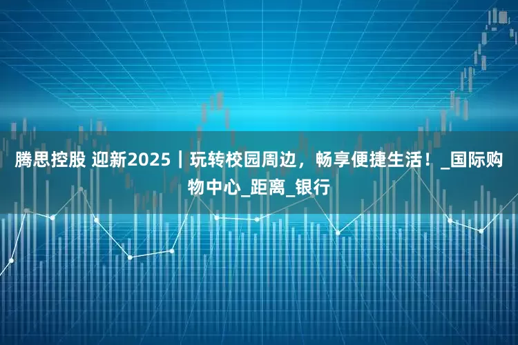 腾思控股 迎新2025｜玩转校园周边，畅享便捷生活！_国际购物中心_距离_银行