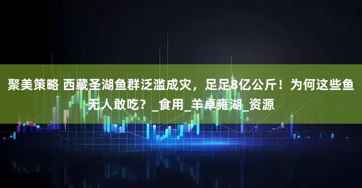 聚美策略 西藏圣湖鱼群泛滥成灾，足足8亿公斤！为何这些鱼无人敢吃？_食用_羊卓雍湖_资源
