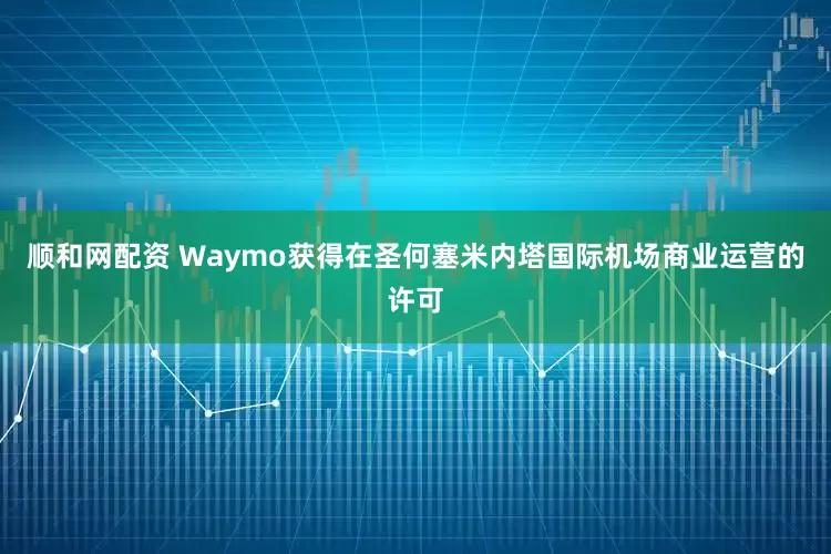顺和网配资 Waymo获得在圣何塞米内塔国际机场商业运营的许可