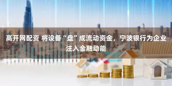 高开网配资 将设备“盘”成流动资金，宁波银行为企业注入金融动能