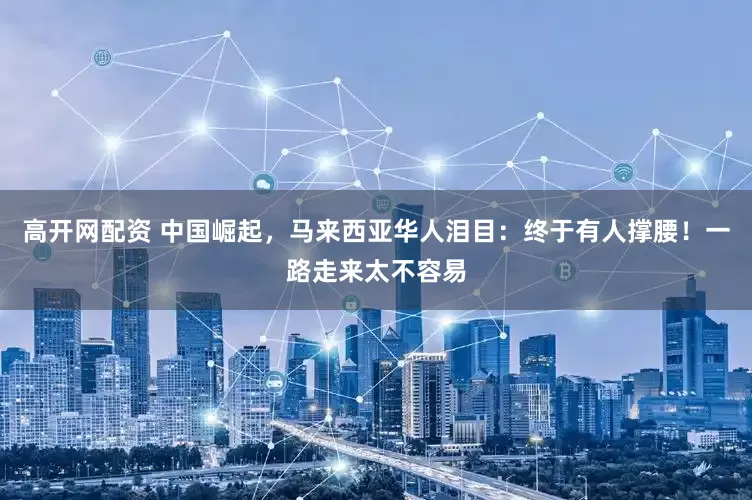 高开网配资 中国崛起，马来西亚华人泪目：终于有人撑腰！一路走来太不容易